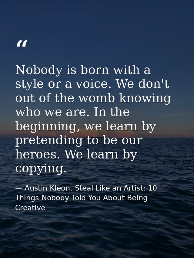 Nobody is born with a style or a voice. We don't out of the womb knowing who we are. In the beginning, we learn by prete — Austin Kleon, Steal Like an Artist: 10 Things Nobody Told You About Being Creative