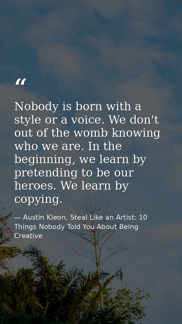 Nobody is born with a style or a voice. We don't out of the womb knowing who we are. In the beginning, we learn by prete — Austin Kleon, Steal Like an Artist: 10 Things Nobody Told You About Being Creative