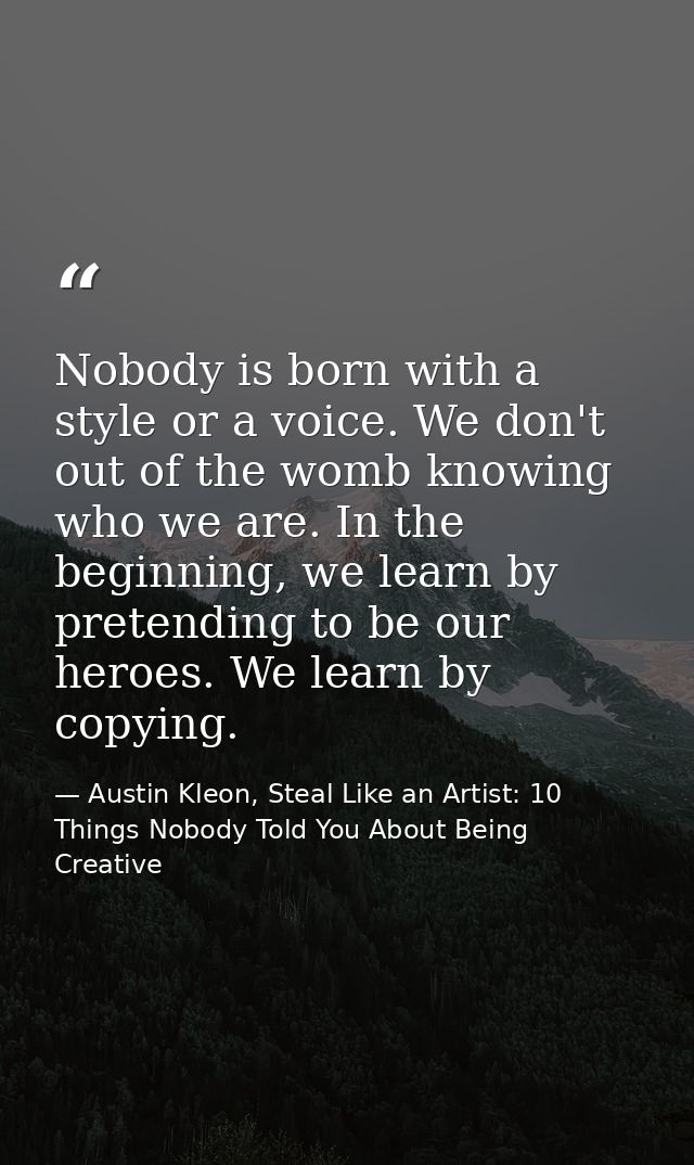 Nobody is born with a style or a voice. We don't out of the womb knowing who we are. In the beginning, we learn by prete — Austin Kleon, Steal Like an Artist: 10 Things Nobody Told You About Being Creative