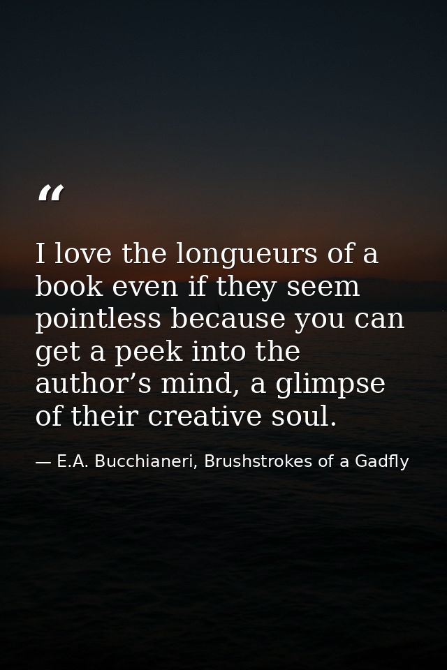 I love the longueurs of a book even if they seem pointless because you can get a peek into the author’s mind, a glimpse  — E.A. Bucchianeri, Brushstrokes of a Gadfly