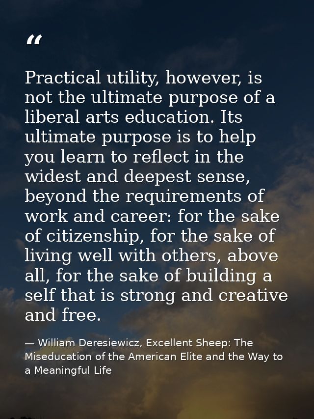 Practical utility, however, is not the ultimate purpose of a liberal arts education. Its ultimate purpose is to help you — William Deresiewicz, Excellent Sheep: The Miseducation of the American Elite and the Way to a Meaningful Life