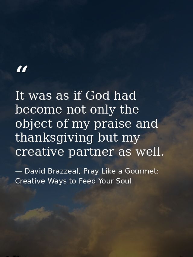 It was as if God had become not only the object of my praise and thanksgiving but my creative partner as well. — David Brazzeal, Pray Like a Gourmet: Creative Ways to Feed Your Soul