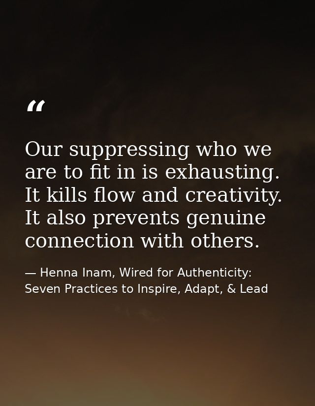 Our suppressing who we are to fit in is exhausting. It kills flow and creativity. It also prevents genuine connection wi — Henna Inam, Wired for Authenticity: Seven Practices to Inspire, Adapt, & Lead