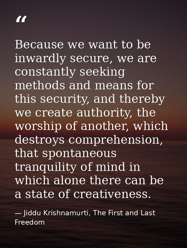 Because we want to be inwardly secure, we are constantly seeking methods and means for this security, and thereby we cre — Jiddu Krishnamurti, The First and Last Freedom