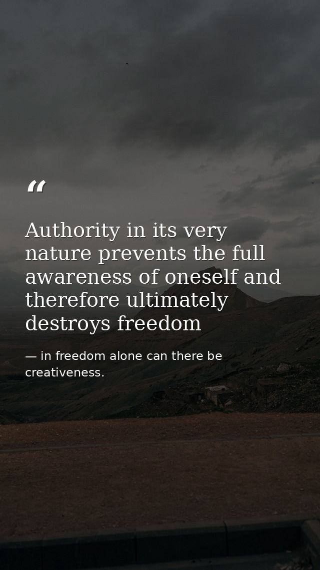 Authority in its very nature prevents the full awareness of oneself and therefore ultimately destroys freedom — in freedom alone can there be creativeness.
