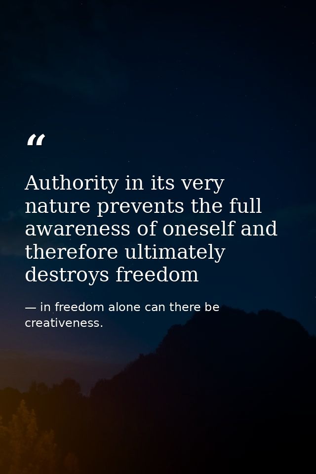 Authority in its very nature prevents the full awareness of oneself and therefore ultimately destroys freedom — in freedom alone can there be creativeness.
