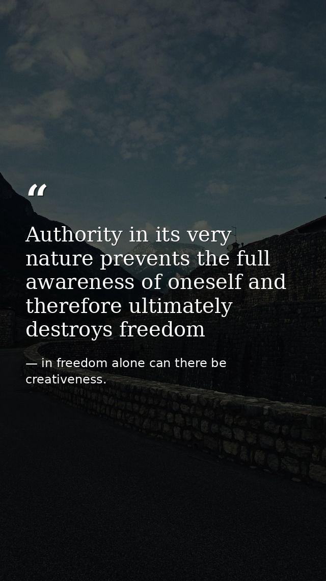 Authority in its very nature prevents the full awareness of oneself and therefore ultimately destroys freedom — in freedom alone can there be creativeness.