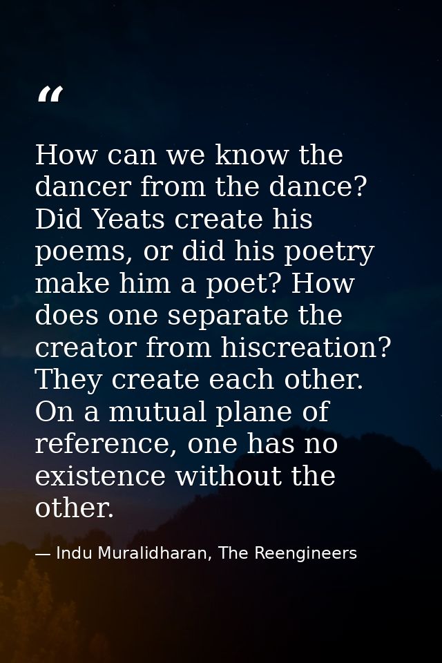 How can we know the dancer from the dance? Did Yeats create his poems, or did his poetry make him a poet? How does one s — Indu Muralidharan, The Reengineers