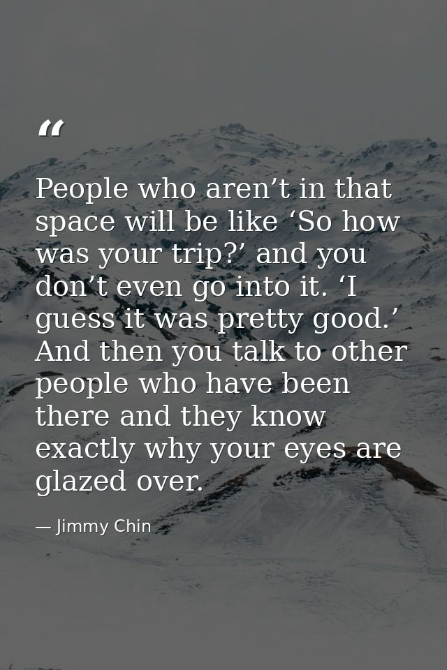 People who aren’t in that space will be like ‘So how was your trip?’ and you don’t even go into it. ‘I guess it was pret — Jimmy Chin