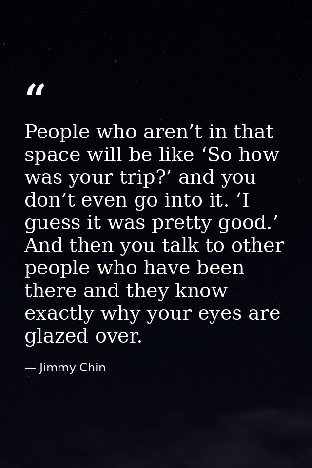 People who aren’t in that space will be like ‘So how was your trip?’ and you don’t even go into it. ‘I guess it was pret — Jimmy Chin