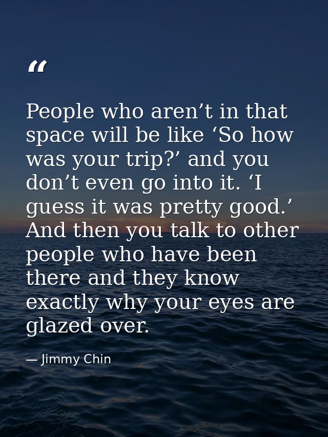 People who aren’t in that space will be like ‘So how was your trip?’ and you don’t even go into it. ‘I guess it was pret — Jimmy Chin