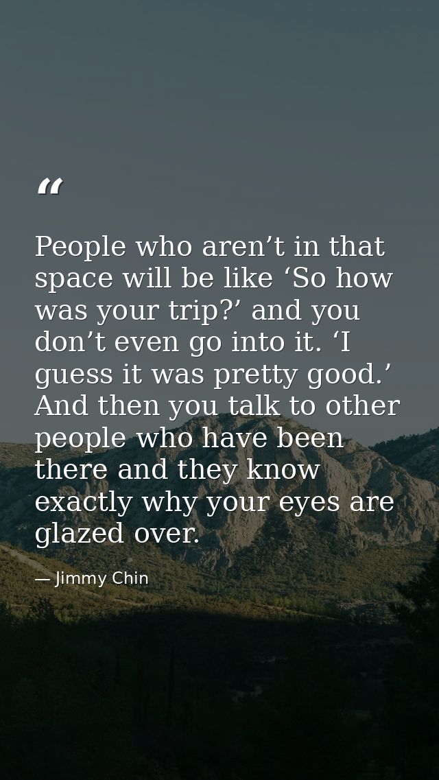People who aren’t in that space will be like ‘So how was your trip?’ and you don’t even go into it. ‘I guess it was pret — Jimmy Chin