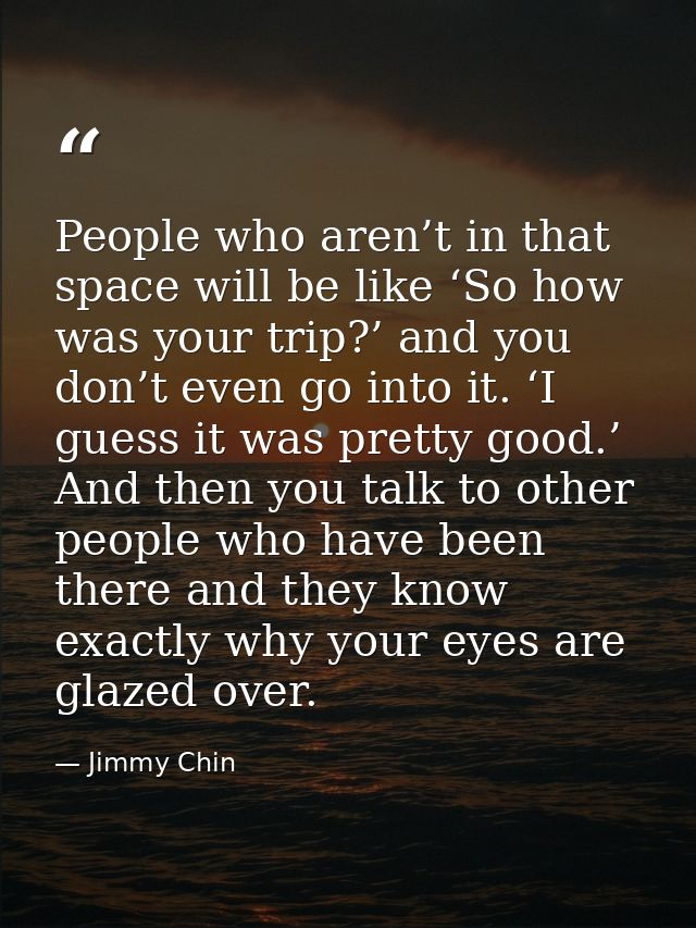 People who aren’t in that space will be like ‘So how was your trip?’ and you don’t even go into it. ‘I guess it was pret — Jimmy Chin