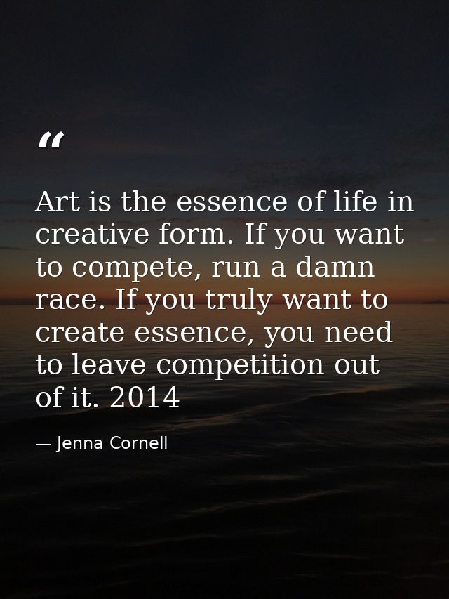 Art is the essence of life in creative form. If you want to compete, run a damn race. If you truly want to create essenc — Jenna Cornell