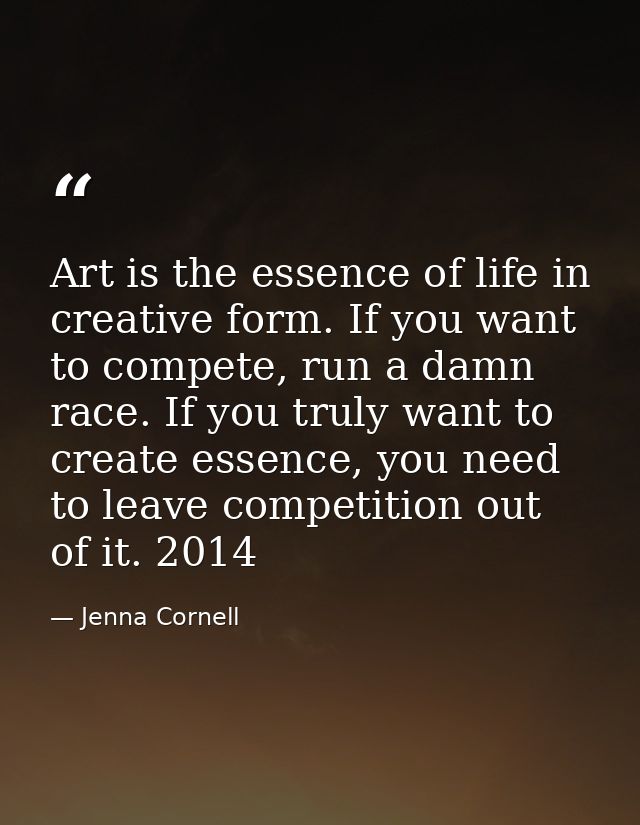 Art is the essence of life in creative form. If you want to compete, run a damn race. If you truly want to create essenc — Jenna Cornell
