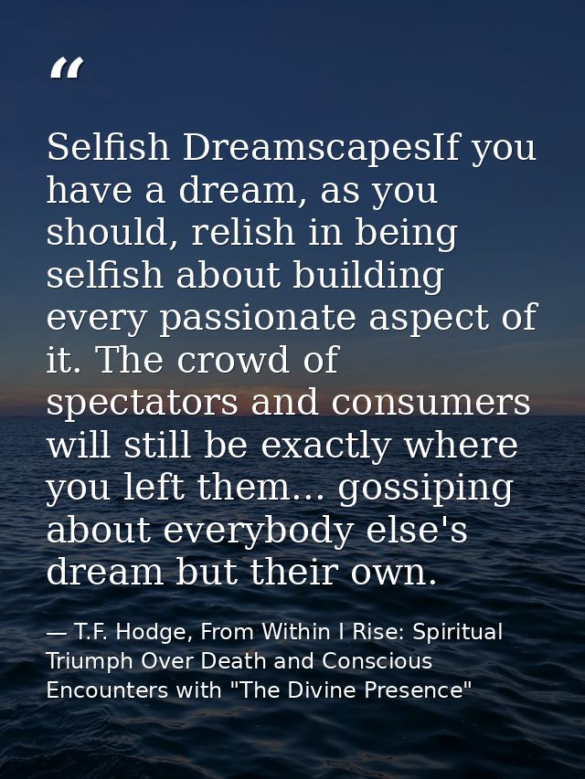 Selfish DreamscapesIf you have a dream, as you should, relish in being selfish about building every passionate aspect of — T.F. Hodge, From Within I Rise: Spiritual Triumph Over Death and Conscious Encounters with "The Divine Presence"