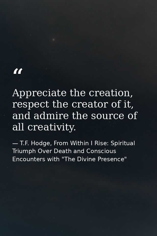 Appreciate the creation, respect the creator of it, and admire the source of all creativity. — T.F. Hodge, From Within I Rise: Spiritual Triumph Over Death and Conscious Encounters with "The Divine Presence"