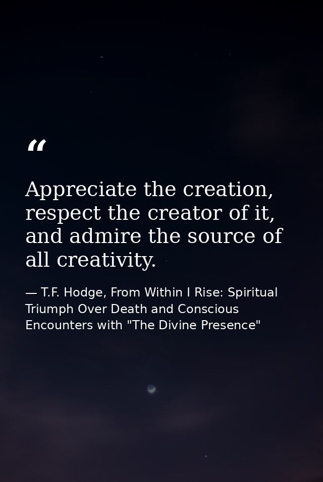 Appreciate the creation, respect the creator of it, and admire the source of all creativity. — T.F. Hodge, From Within I Rise: Spiritual Triumph Over Death and Conscious Encounters with "The Divine Presence"