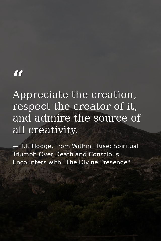 Appreciate the creation, respect the creator of it, and admire the source of all creativity. — T.F. Hodge, From Within I Rise: Spiritual Triumph Over Death and Conscious Encounters with "The Divine Presence"