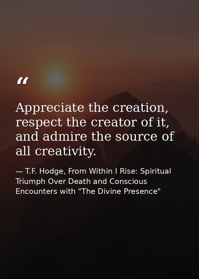 Appreciate the creation, respect the creator of it, and admire the source of all creativity. — T.F. Hodge, From Within I Rise: Spiritual Triumph Over Death and Conscious Encounters with "The Divine Presence"