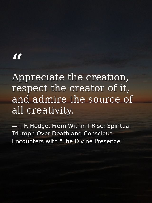 Appreciate the creation, respect the creator of it, and admire the source of all creativity. — T.F. Hodge, From Within I Rise: Spiritual Triumph Over Death and Conscious Encounters with "The Divine Presence"