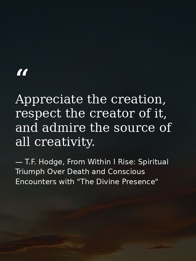 Appreciate the creation, respect the creator of it, and admire the source of all creativity. — T.F. Hodge, From Within I Rise: Spiritual Triumph Over Death and Conscious Encounters with "The Divine Presence"