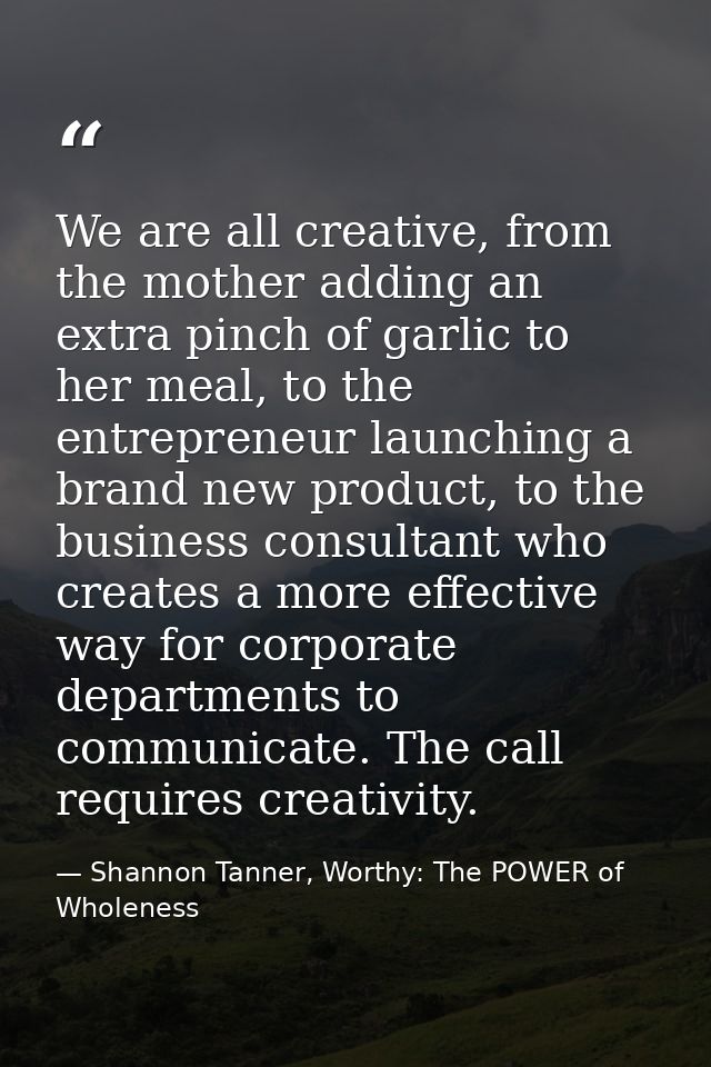We are all creative, from the mother adding an extra pinch of garlic to her meal, to the entrepreneur launching a brand  — Shannon Tanner, Worthy: The POWER of Wholeness