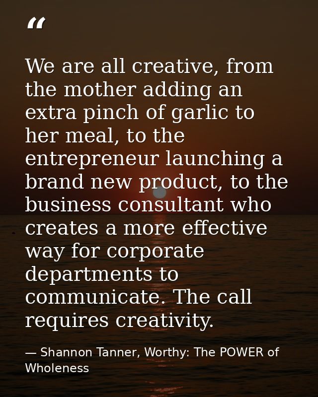 We are all creative, from the mother adding an extra pinch of garlic to her meal, to the entrepreneur launching a brand  — Shannon Tanner, Worthy: The POWER of Wholeness
