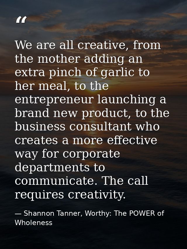 We are all creative, from the mother adding an extra pinch of garlic to her meal, to the entrepreneur launching a brand  — Shannon Tanner, Worthy: The POWER of Wholeness