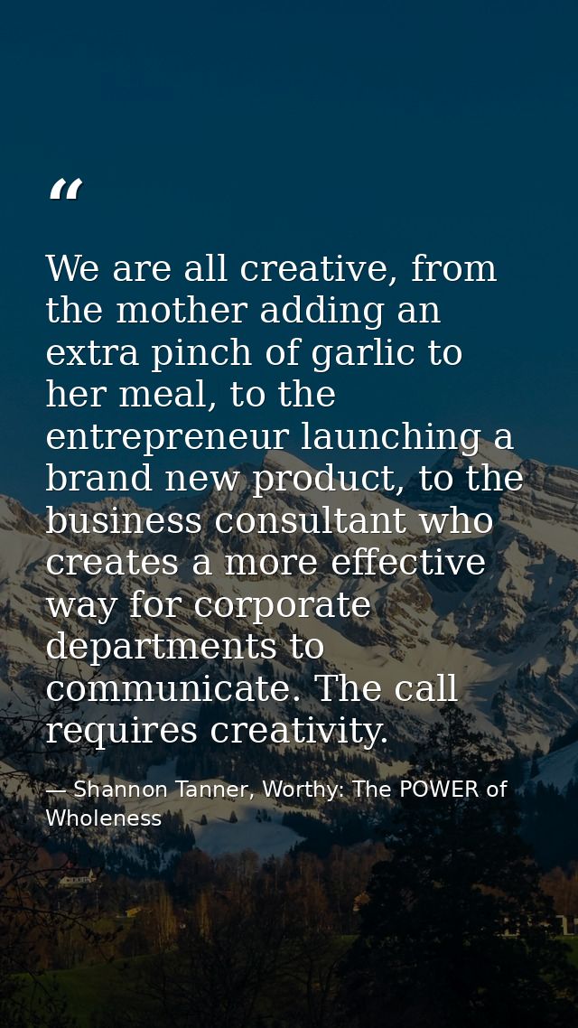 We are all creative, from the mother adding an extra pinch of garlic to her meal, to the entrepreneur launching a brand  — Shannon Tanner, Worthy: The POWER of Wholeness