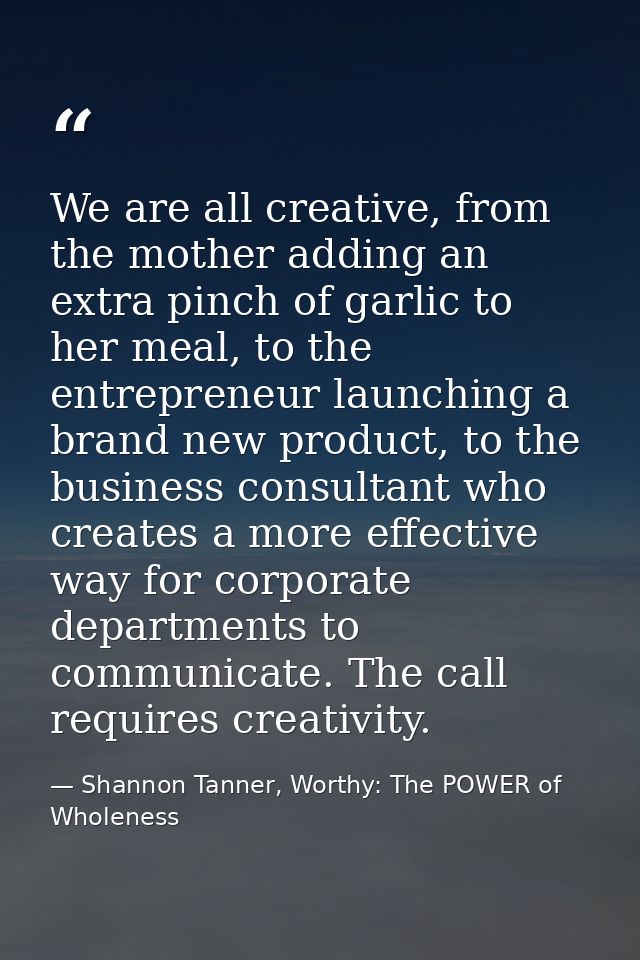 We are all creative, from the mother adding an extra pinch of garlic to her meal, to the entrepreneur launching a brand  — Shannon Tanner, Worthy: The POWER of Wholeness