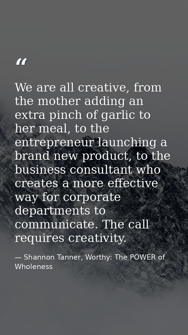 We are all creative, from the mother adding an extra pinch of garlic to her meal, to the entrepreneur launching a brand  — Shannon Tanner, Worthy: The POWER of Wholeness