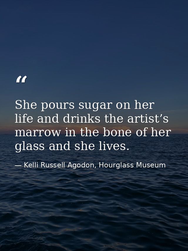 She pours sugar on her life and drinks the artist’s marrow in the bone of her glass and she lives. — Kelli Russell Agodon, Hourglass Museum