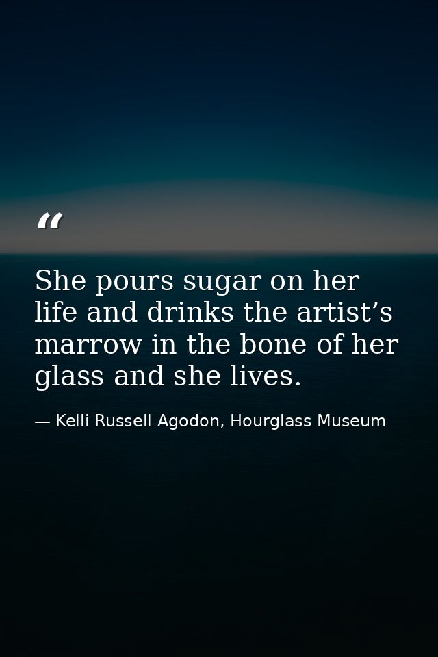 She pours sugar on her life and drinks the artist’s marrow in the bone of her glass and she lives. — Kelli Russell Agodon, Hourglass Museum