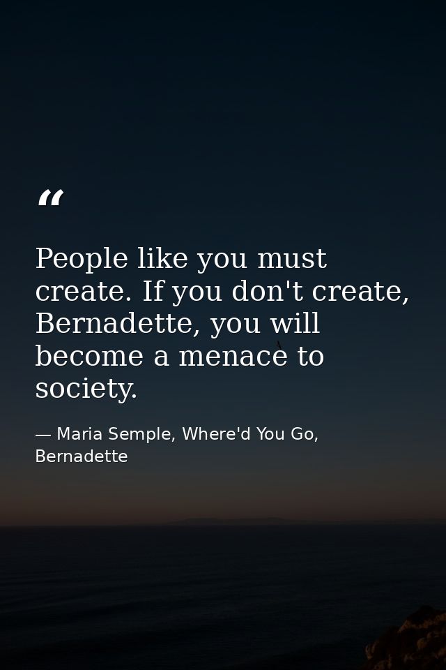 People like you must create. If you don't create, Bernadette, you will become a menace to society. — Maria Semple, Where'd You Go, Bernadette