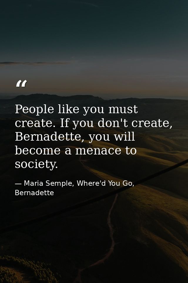 People like you must create. If you don't create, Bernadette, you will become a menace to society. — Maria Semple, Where'd You Go, Bernadette
