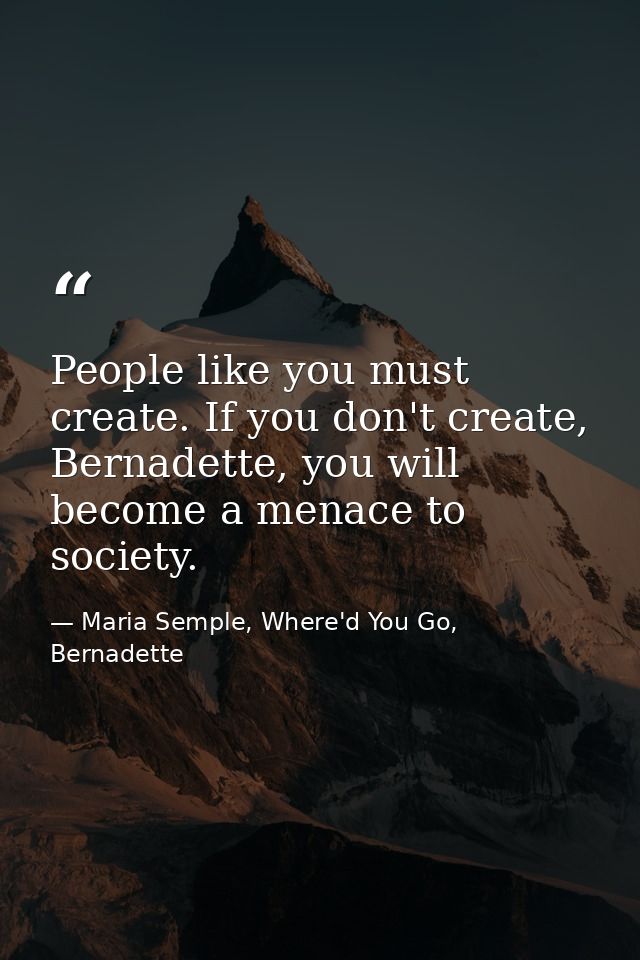 People like you must create. If you don't create, Bernadette, you will become a menace to society. — Maria Semple, Where'd You Go, Bernadette