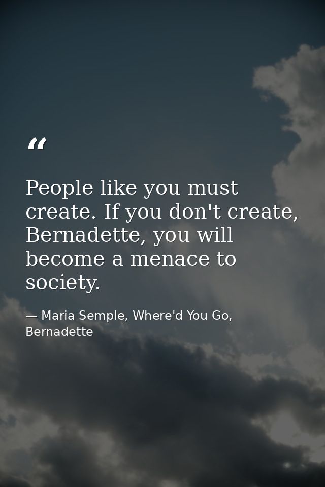 People like you must create. If you don't create, Bernadette, you will become a menace to society. — Maria Semple, Where'd You Go, Bernadette
