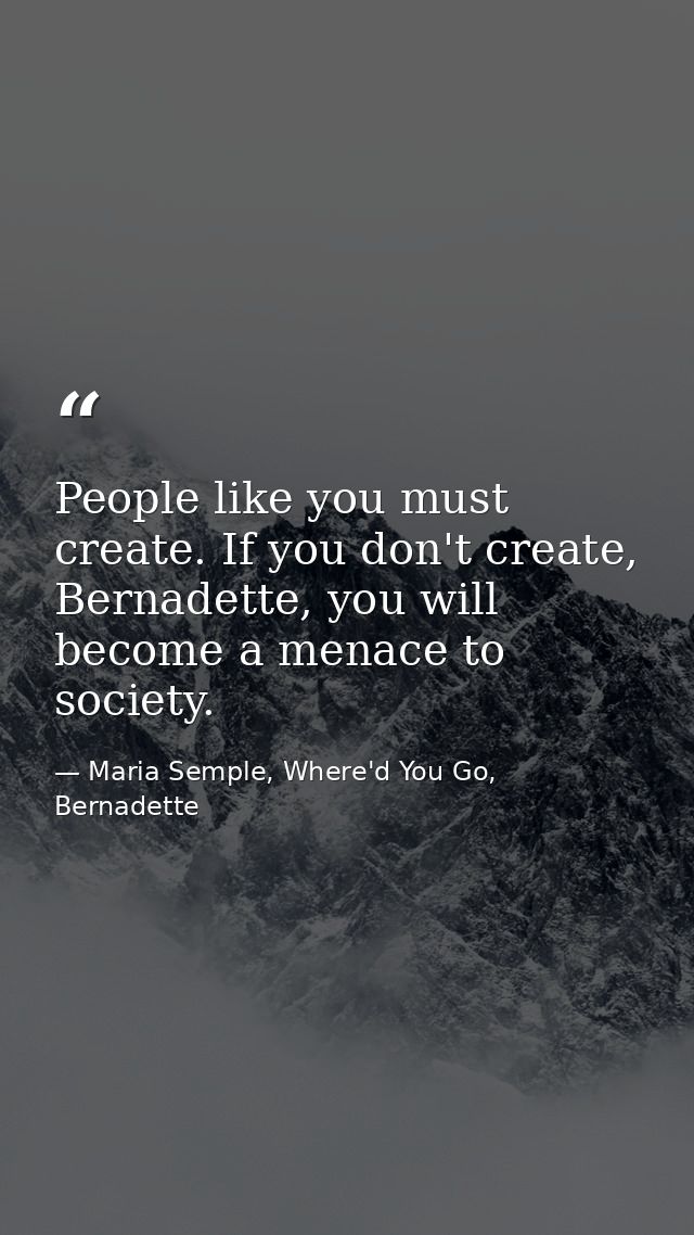 People like you must create. If you don't create, Bernadette, you will become a menace to society. — Maria Semple, Where'd You Go, Bernadette
