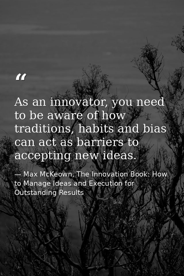 As an innovator, you need to be aware of how traditions, habits and bias can act as barriers to accepting new ideas. — Max McKeown, The Innovation Book: How to Manage Ideas and Execution for Outstanding Results