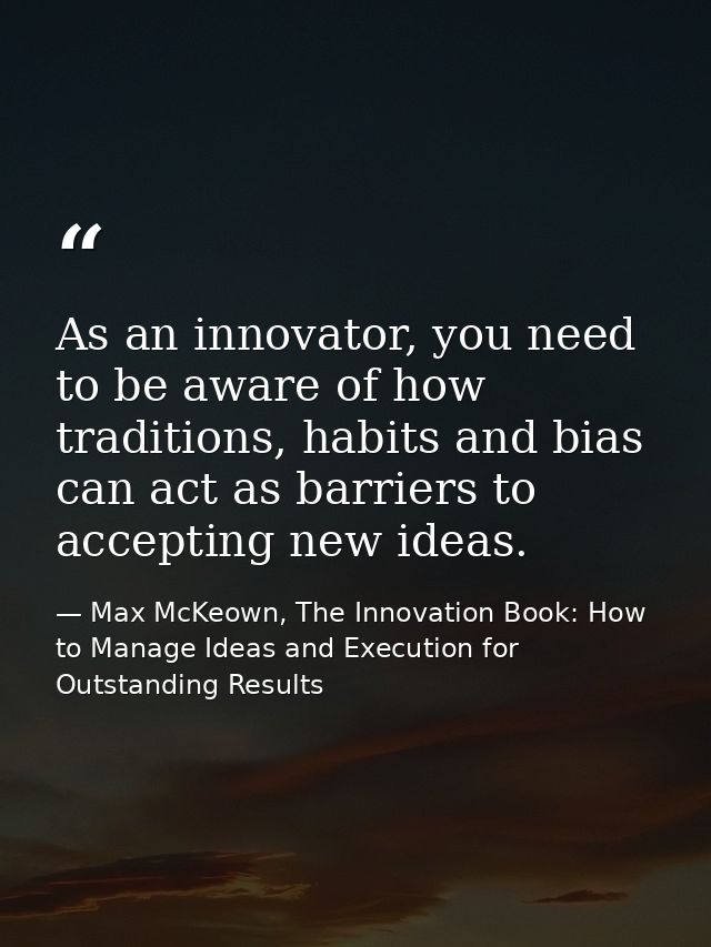 As an innovator, you need to be aware of how traditions, habits and bias can act as barriers to accepting new ideas. — Max McKeown, The Innovation Book: How to Manage Ideas and Execution for Outstanding Results