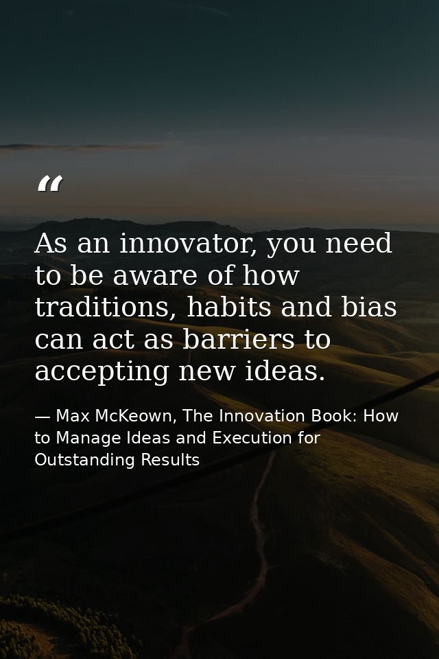 As an innovator, you need to be aware of how traditions, habits and bias can act as barriers to accepting new ideas. — Max McKeown, The Innovation Book: How to Manage Ideas and Execution for Outstanding Results