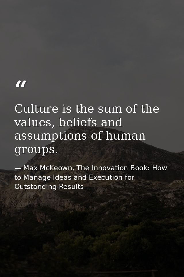 Culture is the sum of the values, beliefs and assumptions of human groups. — Max McKeown, The Innovation Book: How to Manage Ideas and Execution for Outstanding Results