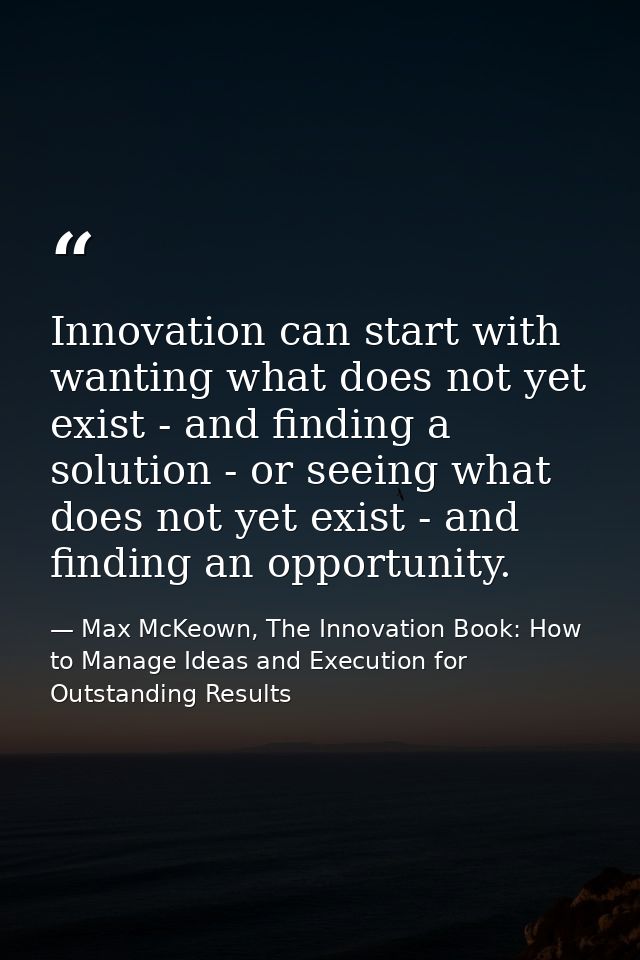 Innovation can start with wanting what does not yet exist - and finding a solution - or seeing what does not yet exist - — Max McKeown, The Innovation Book: How to Manage Ideas and Execution for Outstanding Results