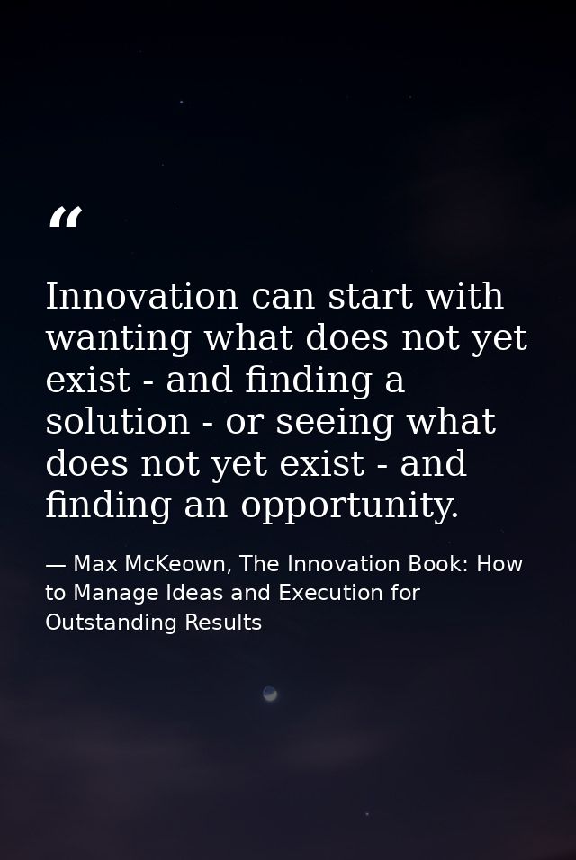 Innovation can start with wanting what does not yet exist - and finding a solution - or seeing what does not yet exist - — Max McKeown, The Innovation Book: How to Manage Ideas and Execution for Outstanding Results