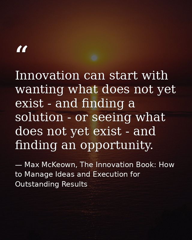 Innovation can start with wanting what does not yet exist - and finding a solution - or seeing what does not yet exist - — Max McKeown, The Innovation Book: How to Manage Ideas and Execution for Outstanding Results