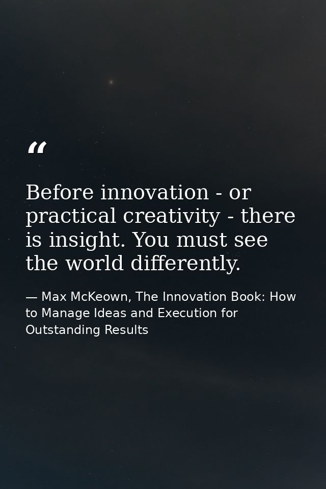 Before innovation - or practical creativity - there is insight. You must see the world differently. — Max McKeown, The Innovation Book: How to Manage Ideas and Execution for Outstanding Results