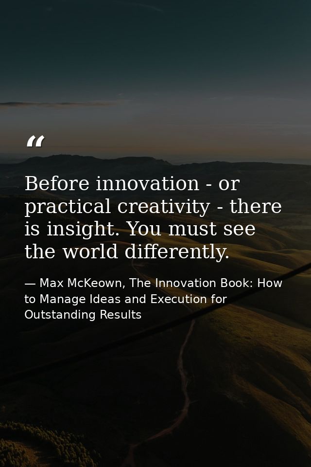 Before innovation - or practical creativity - there is insight. You must see the world differently. — Max McKeown, The Innovation Book: How to Manage Ideas and Execution for Outstanding Results
