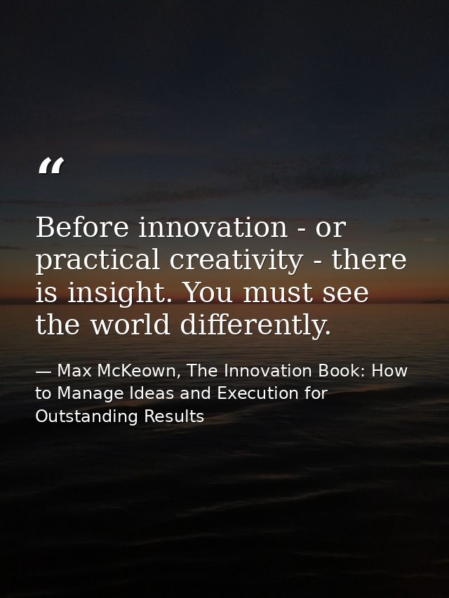 Before innovation - or practical creativity - there is insight. You must see the world differently. — Max McKeown, The Innovation Book: How to Manage Ideas and Execution for Outstanding Results