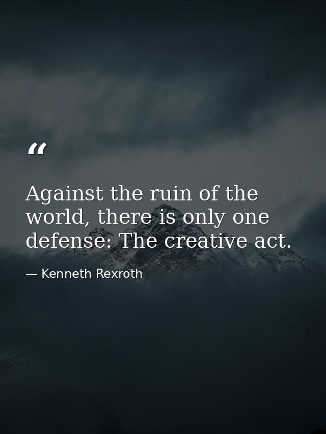 Against the ruin of the world, there is only one defense: The creative act. — Kenneth Rexroth